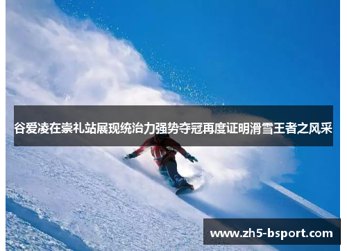 谷爱凌在崇礼站展现统治力强势夺冠再度证明滑雪王者之风采