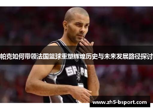 帕克如何带领法国篮球重塑辉煌历史与未来发展路径探讨