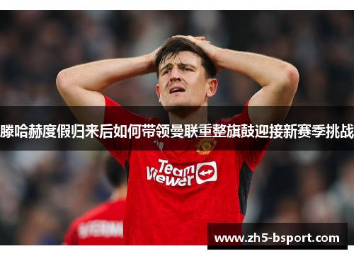 滕哈赫度假归来后如何带领曼联重整旗鼓迎接新赛季挑战