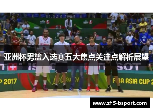 亚洲杯男篮入选赛五大焦点关注点解析展望