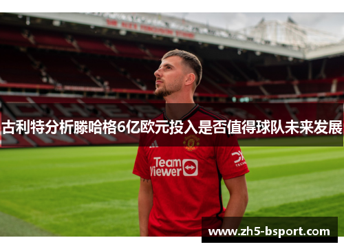 古利特分析滕哈格6亿欧元投入是否值得球队未来发展
