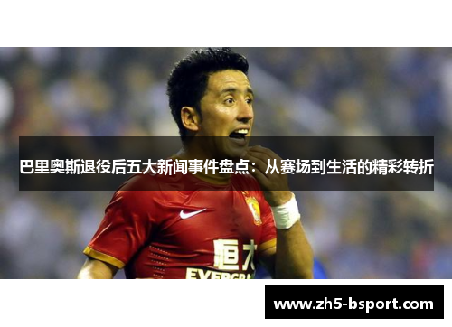 巴里奥斯退役后五大新闻事件盘点：从赛场到生活的精彩转折