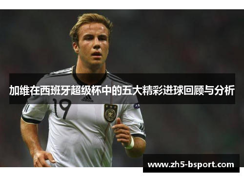 加维在西班牙超级杯中的五大精彩进球回顾与分析