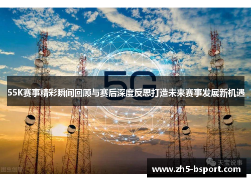 55K赛事精彩瞬间回顾与赛后深度反思打造未来赛事发展新机遇