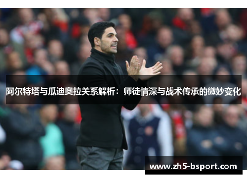 阿尔特塔与瓜迪奥拉关系解析：师徒情深与战术传承的微妙变化