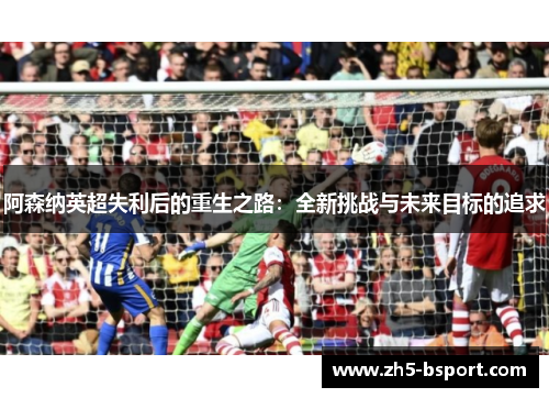 阿森纳英超失利后的重生之路：全新挑战与未来目标的追求