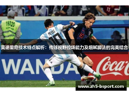 莫德里奇技术特点解析：传球视野控场能力及细腻脚法的完美结合