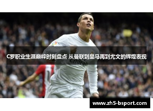 C罗职业生涯巅峰时刻盘点 从曼联到皇马再到尤文的辉煌表现
