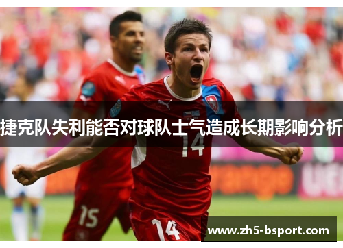 捷克队失利能否对球队士气造成长期影响分析