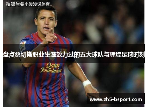 盘点桑切斯职业生涯效力过的五大球队与辉煌足球时刻